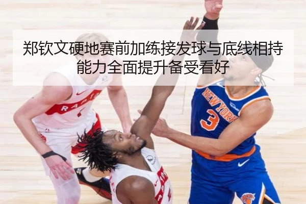 郑钦文硬地赛前加练接发球与底线相持能力全面提升备受看好