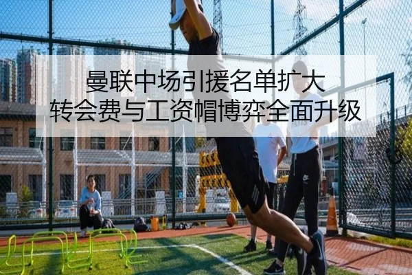 曼联中场引援名单扩大 转会费与工资帽博弈全面升级