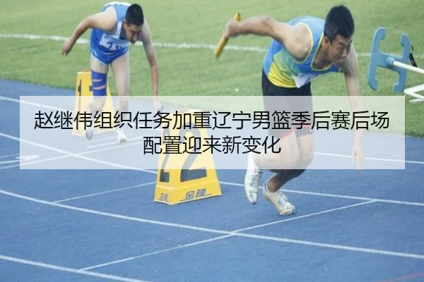 赵继伟组织任务加重辽宁男篮季后赛后场配置迎来新变化