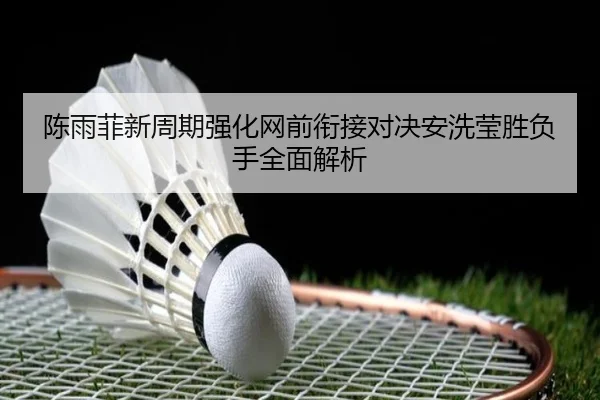 陈雨菲新周期强化网前衔接对决安洗莹胜负手全面解析